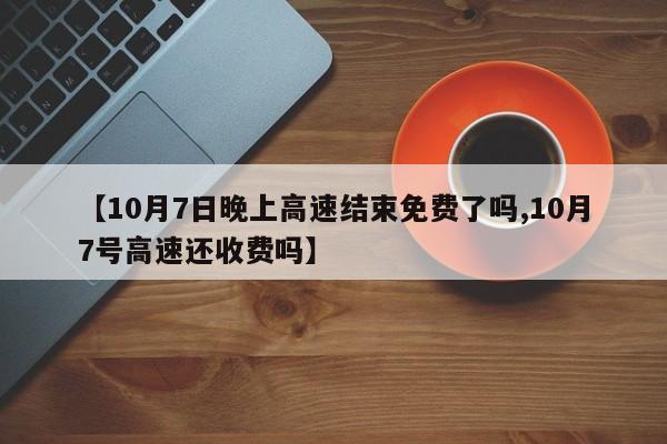 【10月7日晚上高速结束免费了吗,10月7号高速还收费吗】