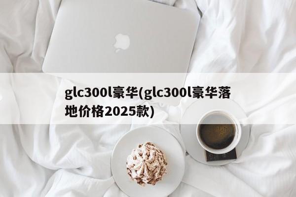 glc300l豪华(glc300l豪华落地价格2025款)