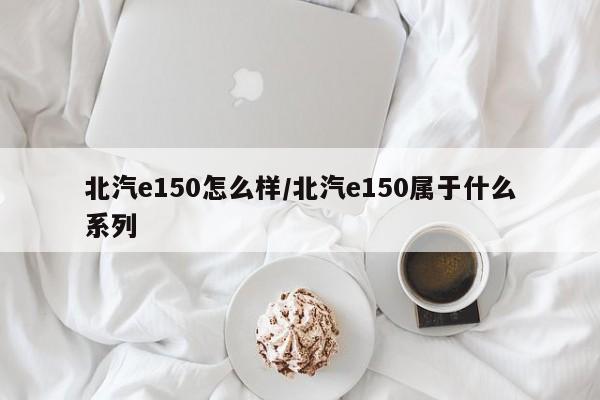 北汽e150怎么样/北汽e150属于什么系列