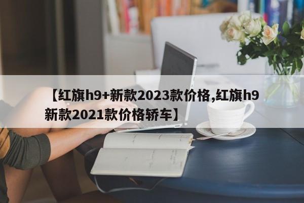 【红旗h9+新款2023款价格,红旗h9新款2021款价格轿车】