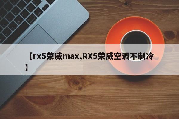 【rx5荣威max,RX5荣威空调不制冷】
