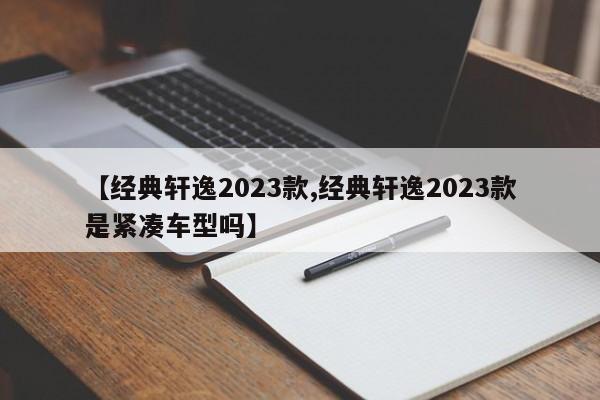 【经典轩逸2023款,经典轩逸2023款是紧凑车型吗】