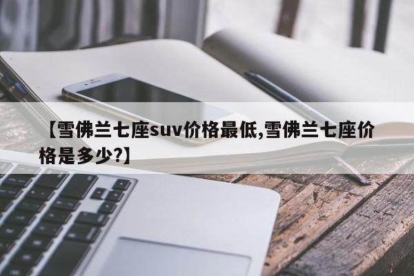 【雪佛兰七座suv价格最低,雪佛兰七座价格是多少?】