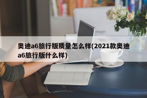 奥迪a6旅行版质量怎么样(2021款奥迪a6旅行版什么样)