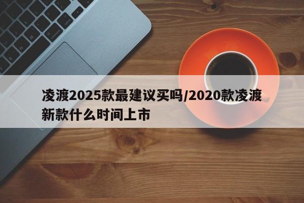 凌渡2025款最建议买吗/2020款凌渡新款什么时间上市