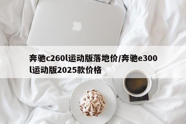 奔驰c260l运动版落地价/奔驰e300l运动版2025款价格