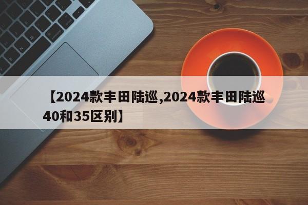 【2024款丰田陆巡,2024款丰田陆巡40和35区别】