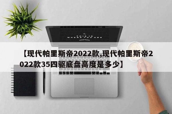 【现代帕里斯帝2022款,现代帕里斯帝2022款35四驱底盘高度是多少】