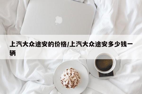 上汽大众途安的价格/上汽大众途安多少钱一辆