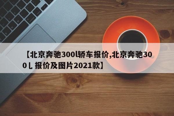 【北京奔驰300l轿车报价,北京奔驰300乚报价及图片2021款】