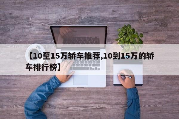 【10至15万轿车推荐,10到15万的轿车排行榜】