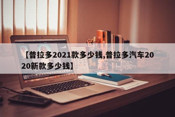 【普拉多2021款多少钱,普拉多汽车2020新款多少钱】