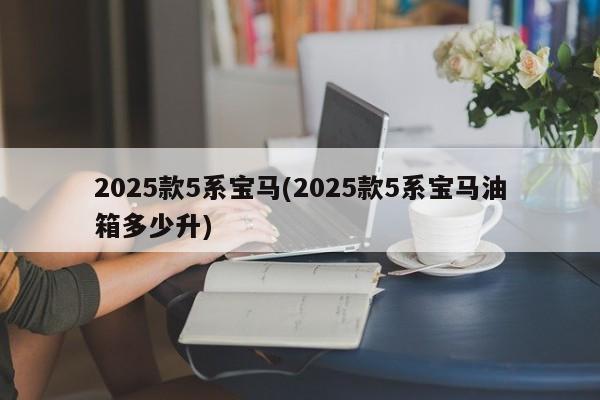 2025款5系宝马(2025款5系宝马油箱多少升)