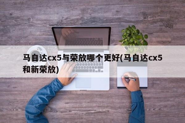马自达cx5与荣放哪个更好(马自达cx5和新荣放)