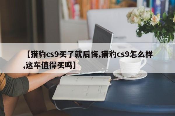 【猎豹cs9买了就后悔,猎豹cs9怎么样,这车值得买吗】