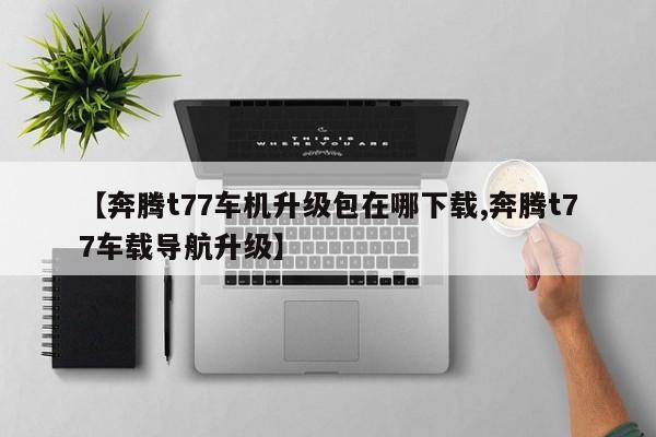 【奔腾t77车机升级包在哪下载,奔腾t77车载导航升级】