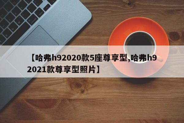 【哈弗h92020款5座尊享型,哈弗h92021款尊享型照片】