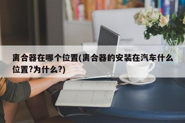 离合器在哪个位置(离合器的安装在汽车什么位置?为什么?)