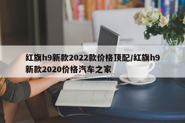红旗h9新款2022款价格顶配/红旗h9新款2020价格汽车之家
