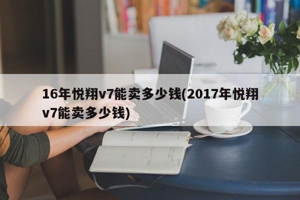 16年悦翔v7能卖多少钱(2017年悦翔v7能卖多少钱)