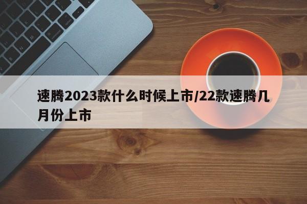 速腾2023款什么时候上市/22款速腾几月份上市
