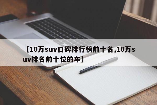 【10万suv口碑排行榜前十名,10万suv排名前十位的车】