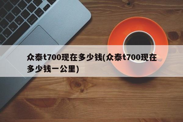 众泰t700现在多少钱(众泰t700现在多少钱一公里)