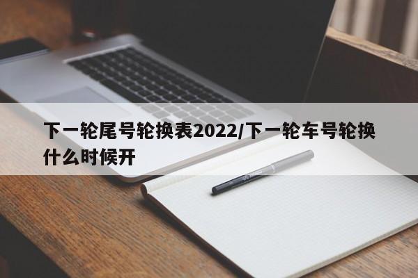下一轮尾号轮换表2022/下一轮车号轮换什么时候开