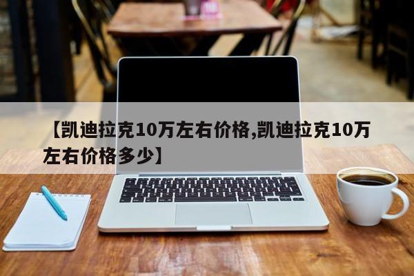 【凯迪拉克10万左右价格,凯迪拉克10万左右价格多少】