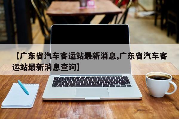 【广东省汽车客运站最新消息,广东省汽车客运站最新消息查询】
