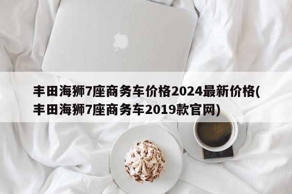 丰田海狮7座商务车价格2024最新价格(丰田海狮7座商务车2019款官网)