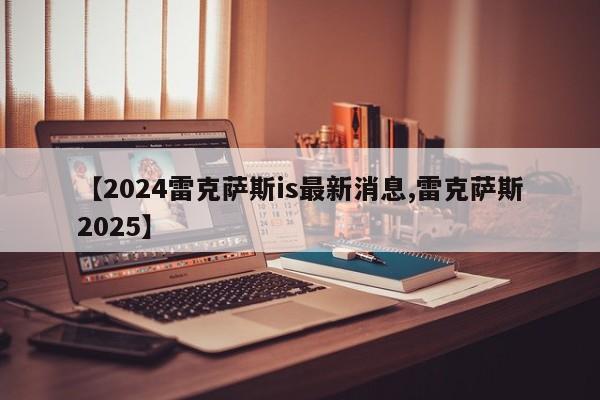 【2024雷克萨斯is最新消息,雷克萨斯2025】