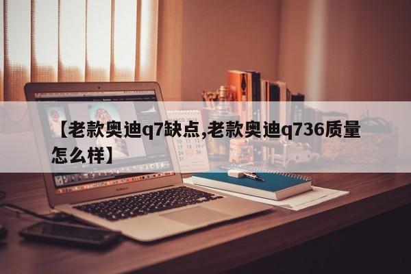 【老款奥迪q7缺点,老款奥迪q736质量怎么样】