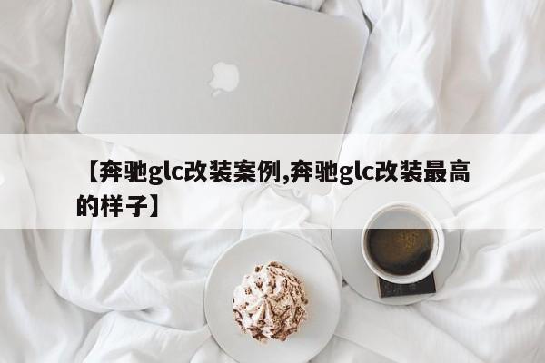 【奔驰glc改装案例,奔驰glc改装最高的样子】