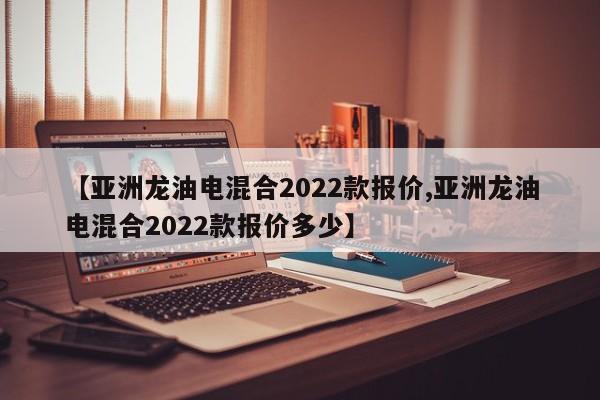 【亚洲龙油电混合2022款报价,亚洲龙油电混合2022款报价多少】