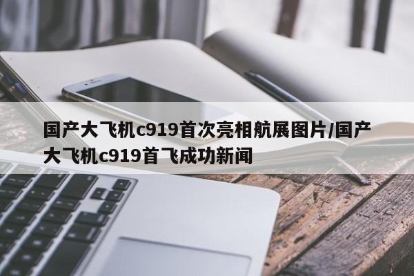 国产大飞机c919首次亮相航展图片/国产大飞机c919首飞成功新闻
